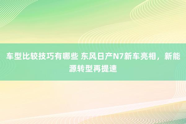 车型比较技巧有哪些 东风日产N7新车亮相，新能源转型再提速