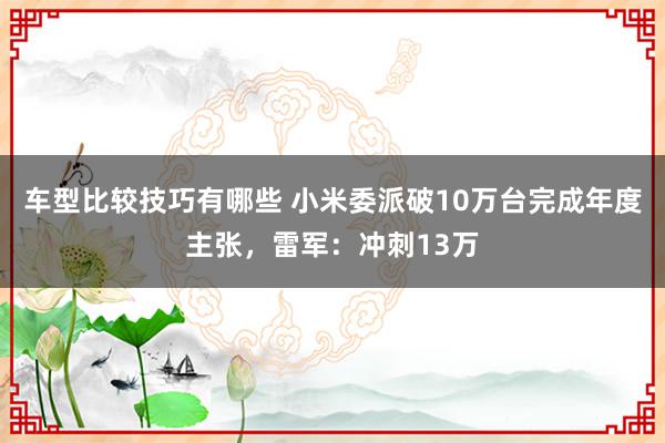 车型比较技巧有哪些 小米委派破10万台完成年度主张，雷军：冲刺13万