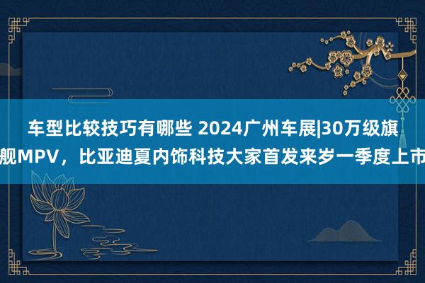 车型比较技巧有哪些 2024广州车展|30万级旗舰MPV，比亚迪夏内饰科技大家首发来岁一季度上市