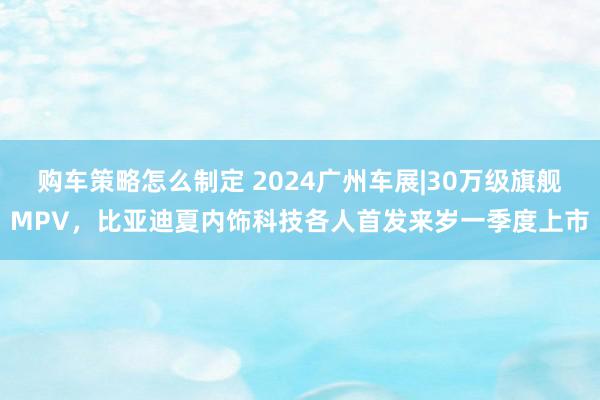 购车策略怎么制定 2024广州车展|30万级旗舰MPV，比亚迪夏内饰科技各人首发来岁一季度上市