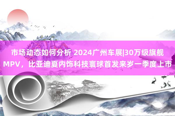 市场动态如何分析 2024广州车展|30万级旗舰MPV，比亚迪夏内饰科技寰球首发来岁一季度上市