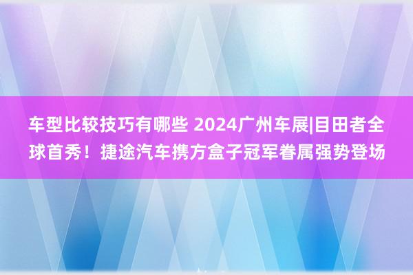 车型比较技巧有哪些 2024广州车展|目田者全球首秀！捷途汽车携方盒子冠军眷属强势登场