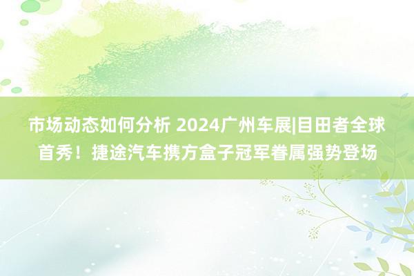 市场动态如何分析 2024广州车展|目田者全球首秀！捷途汽车携方盒子冠军眷属强势登场