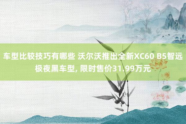 车型比较技巧有哪些 沃尔沃推出全新XC60 B5智远极夜黑车型, 限时售价31.99万元