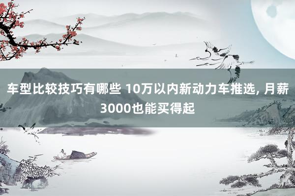 车型比较技巧有哪些 10万以内新动力车推选, 月薪3000也能买得起