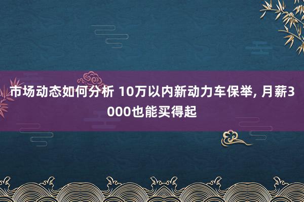 市场动态如何分析 10万以内新动力车保举, 月薪3000也能买得起