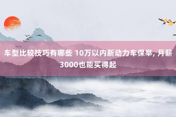 车型比较技巧有哪些 10万以内新动力车保举, 月薪3000也能买得起