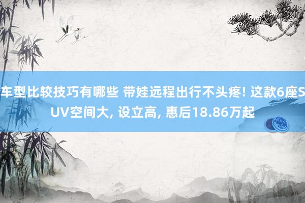 车型比较技巧有哪些 带娃远程出行不头疼! 这款6座SUV空间大, 设立高, 惠后18.86万起