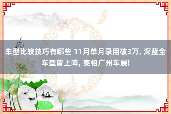 车型比较技巧有哪些 11月单月录用破3万, 深蓝全车型皆上阵, 亮相广州车展!