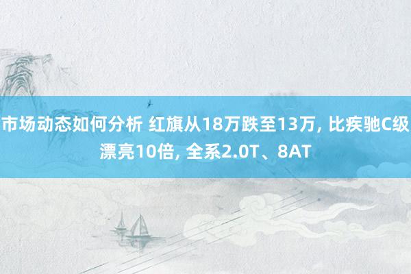 市场动态如何分析 红旗从18万跌至13万, 比疾驰C级漂亮10倍, 全系2.0T、8AT