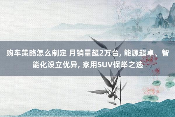 购车策略怎么制定 月销量超2万台, 能源超卓、智能化设立优异, 家用SUV保举之选