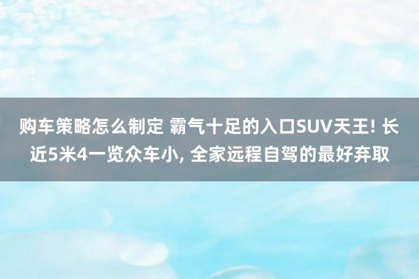 购车策略怎么制定 霸气十足的入口SUV天王! 长近5米4一览众车小, 全家远程自驾的最好弃取