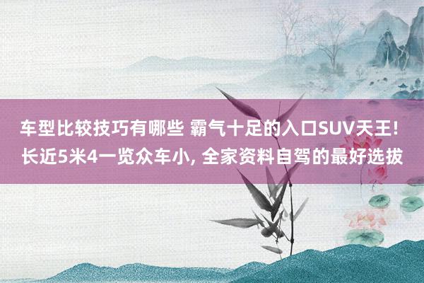 车型比较技巧有哪些 霸气十足的入口SUV天王! 长近5米4一览众车小, 全家资料自驾的最好选拔