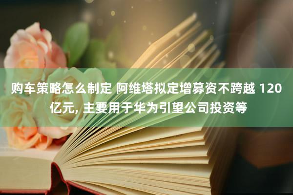 购车策略怎么制定 阿维塔拟定增募资不跨越 120 亿元, 主要用于华为引望公司投资等