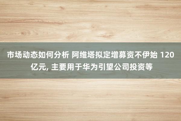 市场动态如何分析 阿维塔拟定增募资不伊始 120 亿元, 主要用于华为引望公司投资等