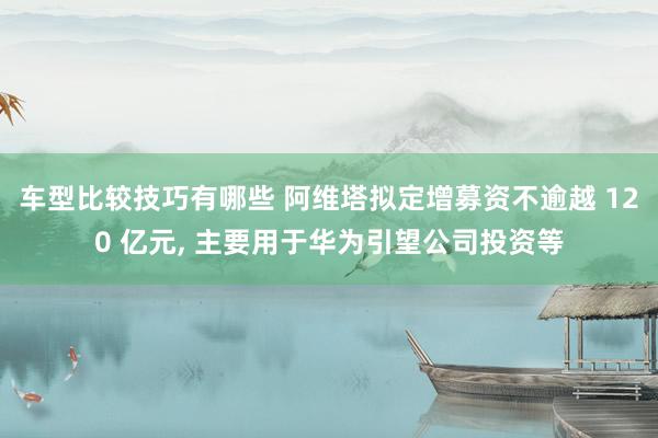 车型比较技巧有哪些 阿维塔拟定增募资不逾越 120 亿元, 主要用于华为引望公司投资等