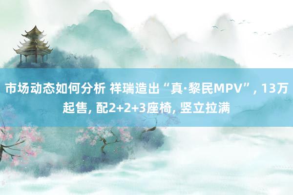 市场动态如何分析 祥瑞造出“真·黎民MPV”, 13万起售, 配2+2+3座椅, 竖立拉满