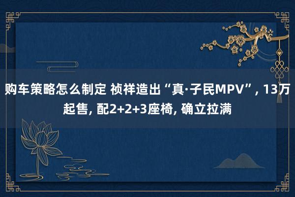 购车策略怎么制定 祯祥造出“真·子民MPV”, 13万起售, 配2+2+3座椅, 确立拉满