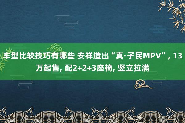 车型比较技巧有哪些 安祥造出“真·子民MPV”, 13万起售, 配2+2+3座椅, 竖立拉满