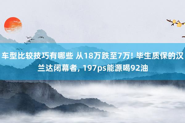 车型比较技巧有哪些 从18万跌至7万! 毕生质保的汉兰达闭幕者, 197ps能源喝92油