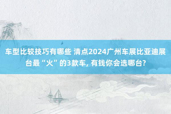 车型比较技巧有哪些 清点2024广州车展比亚迪展台最“火”的3款车, 有钱你会选哪台?