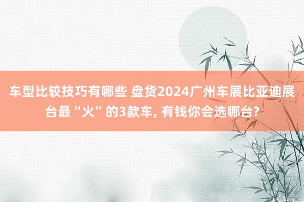 车型比较技巧有哪些 盘货2024广州车展比亚迪展台最“火”的3款车, 有钱你会选哪台?