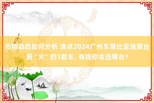 市场动态如何分析 清点2024广州车展比亚迪展台最“火”的3款车, 有钱你会选哪台?