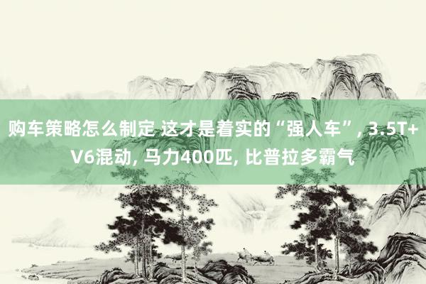 购车策略怎么制定 这才是着实的“强人车”, 3.5T+V6混动, 马力400匹, 比普拉多霸气