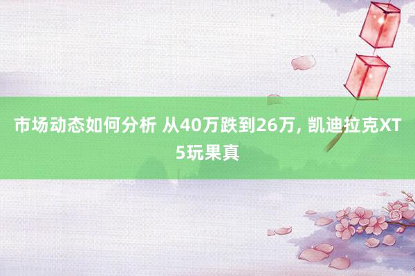 市场动态如何分析 从40万跌到26万, 凯迪拉克XT5玩果真