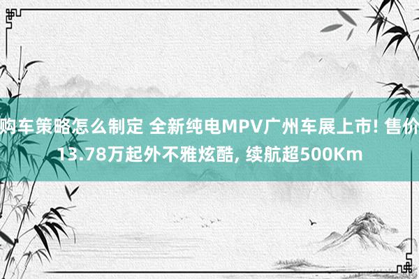 购车策略怎么制定 全新纯电MPV广州车展上市! 售价13.78万起外不雅炫酷, 续航超500Km