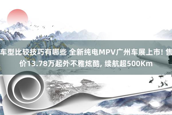 车型比较技巧有哪些 全新纯电MPV广州车展上市! 售价13.78万起外不雅炫酷, 续航超500Km