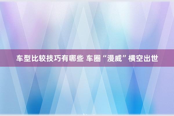 车型比较技巧有哪些 车圈“漫威”横空出世