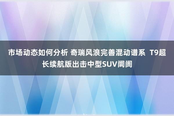 市场动态如何分析 奇瑞风浪完善混动谱系  T9超长续航版出击中型SUV阛阓