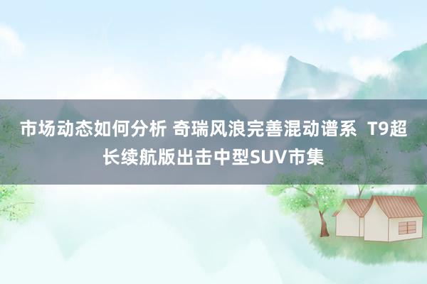 市场动态如何分析 奇瑞风浪完善混动谱系  T9超长续航版出击中型SUV市集