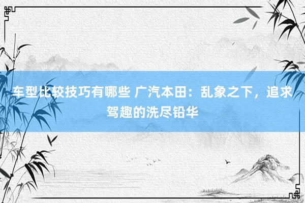 车型比较技巧有哪些 广汽本田：乱象之下，追求驾趣的洗尽铅华