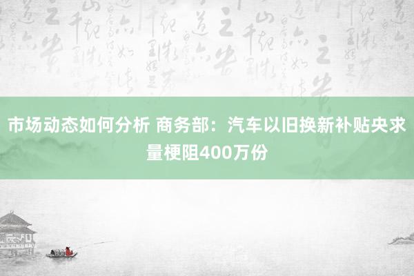 市场动态如何分析 商务部：汽车以旧换新补贴央求量梗阻400万份