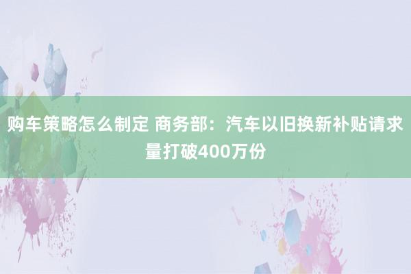 购车策略怎么制定 商务部：汽车以旧换新补贴请求量打破400万份