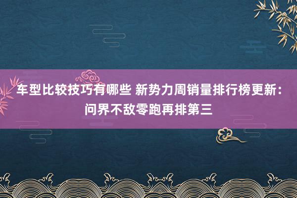 车型比较技巧有哪些 新势力周销量排行榜更新：问界不敌零跑再排第三