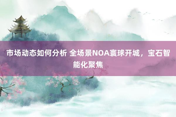 市场动态如何分析 全场景NOA寰球开城，宝石智能化聚焦