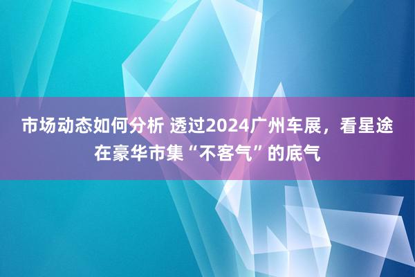 市场动态如何分析 透过2024广州车展，看星途在豪华市集“不客气”的底气