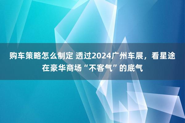 购车策略怎么制定 透过2024广州车展，看星途在豪华商场“不客气”的底气