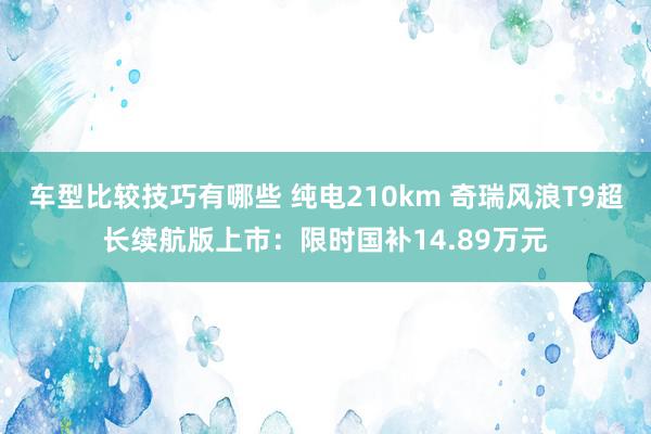 车型比较技巧有哪些 纯电210km 奇瑞风浪T9超长续航版上市：限时国补14.89万元