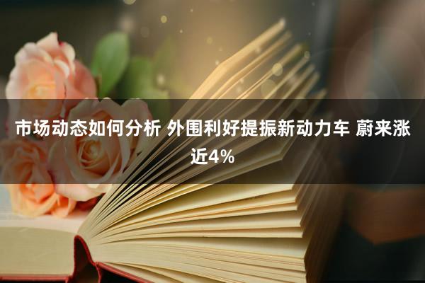 市场动态如何分析 外围利好提振新动力车 蔚来涨近4%