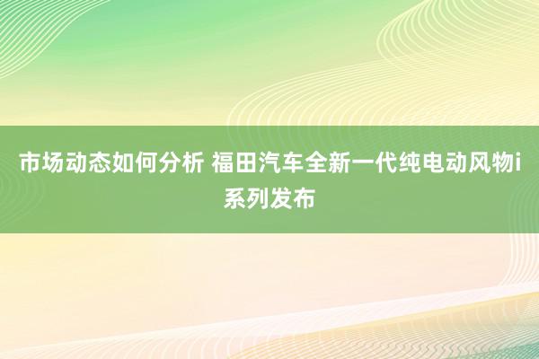 市场动态如何分析 福田汽车全新一代纯电动风物i系列发布