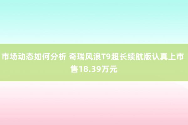 市场动态如何分析 奇瑞风浪T9超长续航版认真上市 售18.39万元