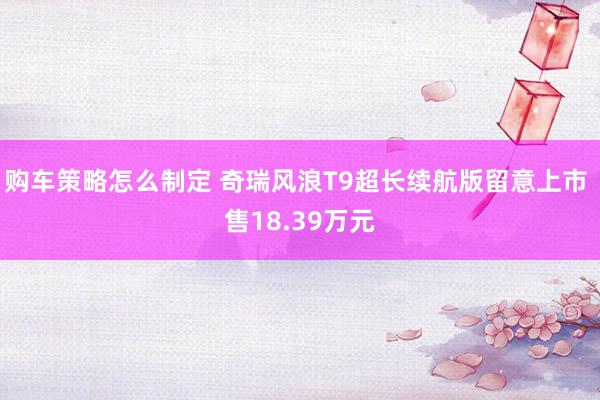 购车策略怎么制定 奇瑞风浪T9超长续航版留意上市 售18.39万元