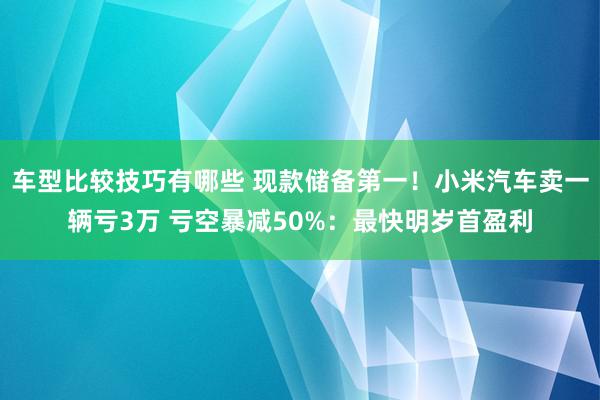 车型比较技巧有哪些 现款储备第一！小米汽车卖一辆亏3万 亏空暴减50%：最快明岁首盈利