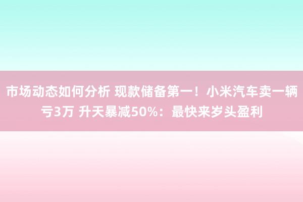 市场动态如何分析 现款储备第一！小米汽车卖一辆亏3万 升天暴减50%：最快来岁头盈利