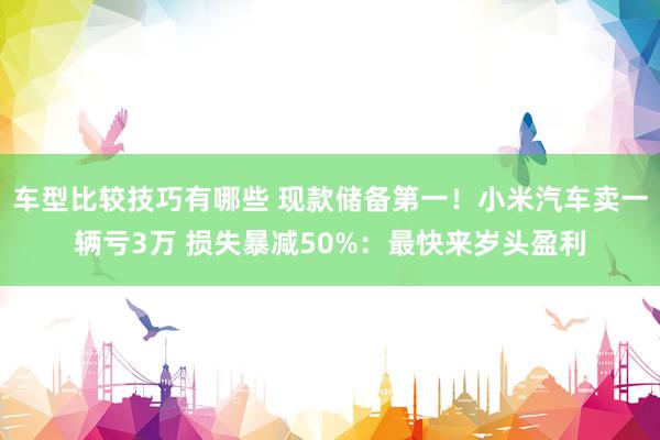 车型比较技巧有哪些 现款储备第一！小米汽车卖一辆亏3万 损失暴减50%：最快来岁头盈利