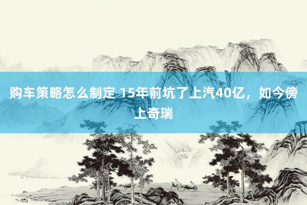 购车策略怎么制定 15年前坑了上汽40亿，如今傍上奇瑞